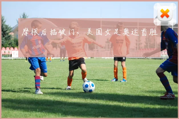 摩根后插破门,美国女足奥运首胜