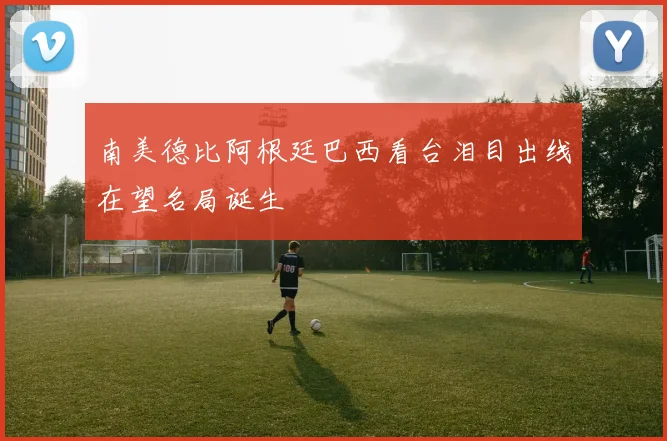 南美德比阿根廷巴西看台泪目出线在望名局诞生