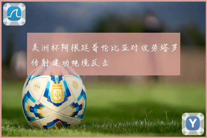 美洲杯阿根廷哥伦比亚对攻劳塔罗传射建功绝境反击