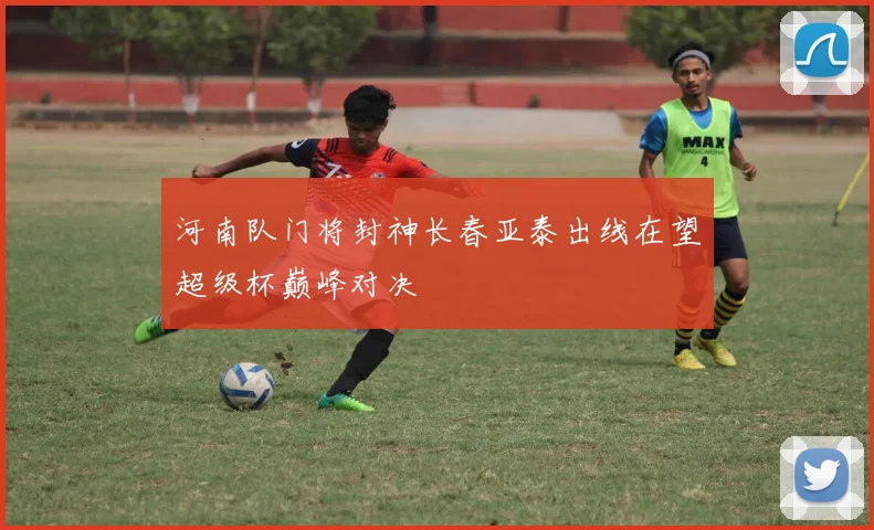 河南队门将封神长春亚泰出线在望超级杯巅峰对决