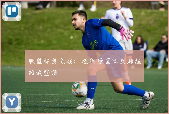 联盟杯焦点战：迈阿密国际反超纽约城登顶