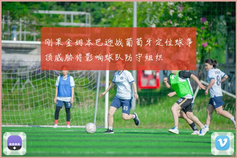 刚果金姆本巴迎战葡萄牙定位球争顶威胁将影响球队防守组织