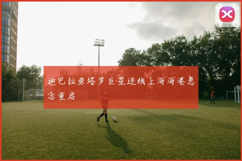 迪巴拉劳塔罗巨星连线上海海港悬念重启