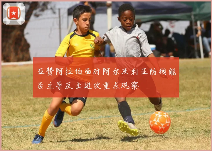 亚赞阿拉伯面对阿尔及利亚防线能否主导反击进攻重点观察