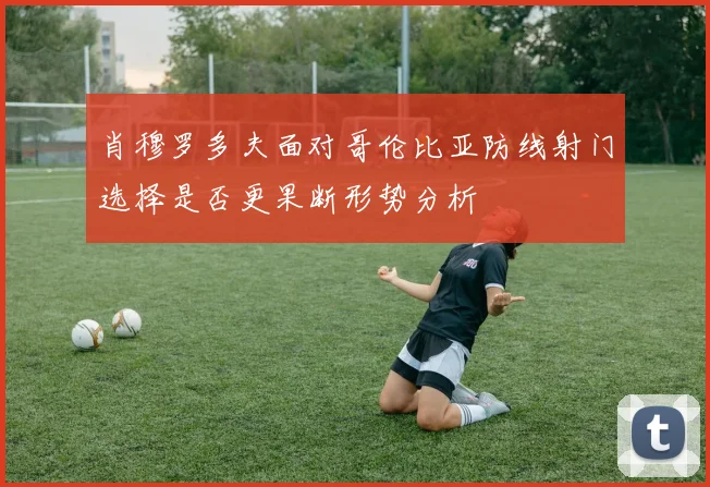 肖穆罗多夫面对哥伦比亚防线射门选择是否更果断形势分析