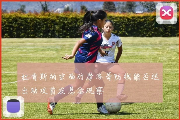 杜肯斯纳宗面对摩洛哥防线能否送出助攻首发悬念观察