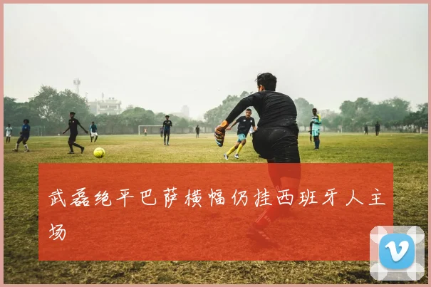 武磊绝平巴萨横幅仍挂西班牙人主场