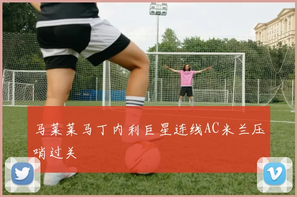 马莱莱马丁内利巨星连线AC米兰压哨过关