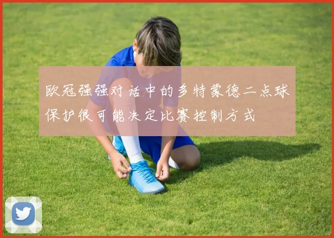欧冠强强对话中的多特蒙德二点球保护很可能决定比赛控制方式