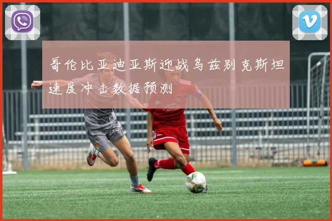 哥伦比亚迪亚斯迎战乌兹别克斯坦速度冲击数据预测