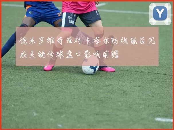 德米罗维奇面对卡塔尔防线能否完成关键传球盘口影响前瞻