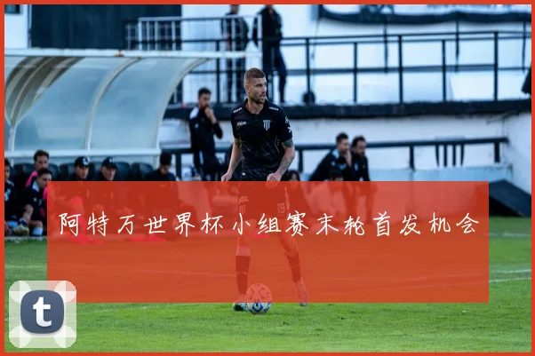阿特万世界杯小组赛末轮首发机会