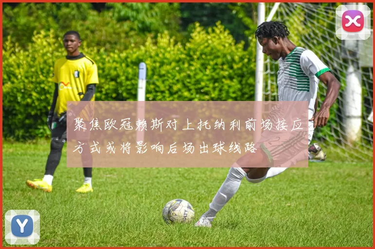 聚焦欧冠赖斯对上托纳利前场接应方式或将影响后场出球线路