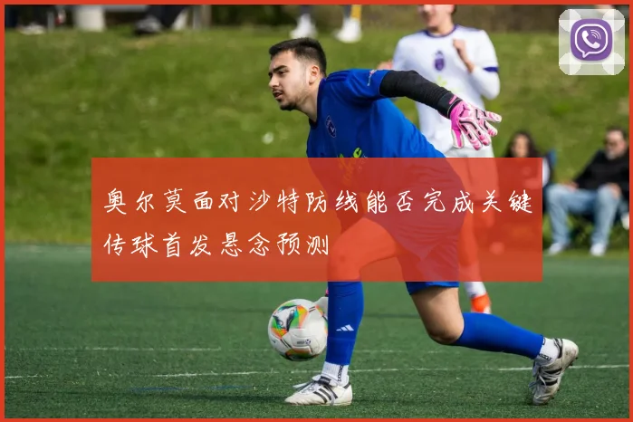 奥尔莫面对沙特防线能否完成关键传球首发悬念预测