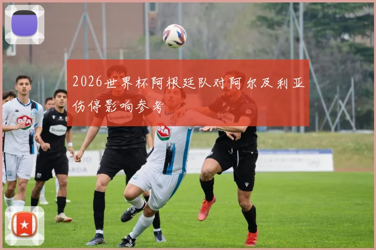 2026世界杯阿根廷队对阿尔及利亚伤停影响参考