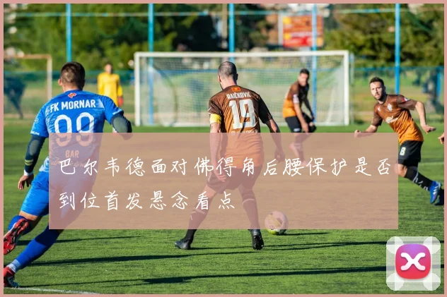 巴尔韦德面对佛得角后腰保护是否到位首发悬念看点