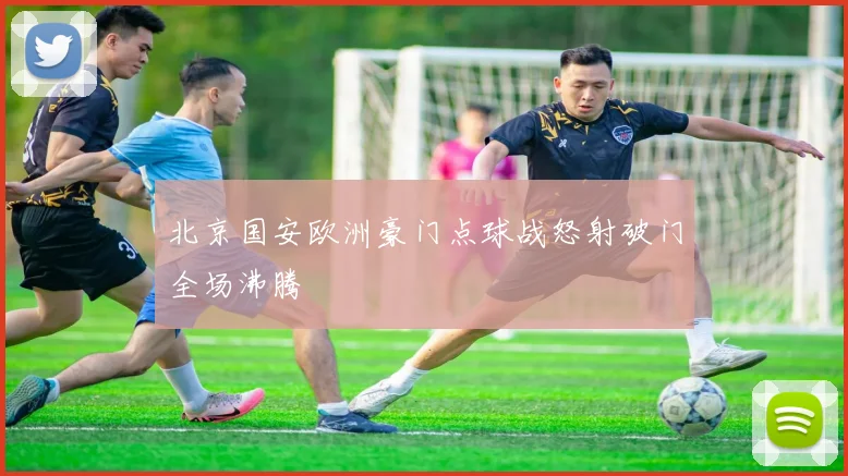 北京国安欧洲豪门点球战怒射破门全场沸腾