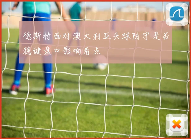 德斯特面对澳大利亚头球防守是否稳健盘口影响看点
