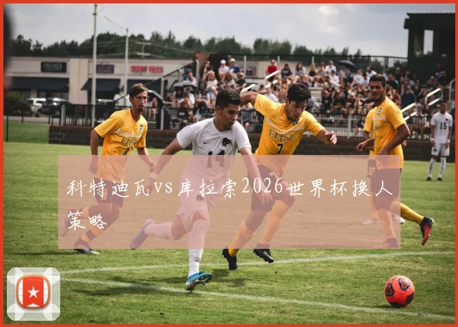 科特迪瓦vs库拉索2026世界杯换人策略