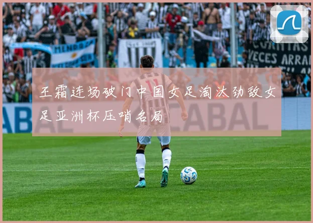 王霜连场破门中国女足淘汰劲敌女足亚洲杯压哨名局
