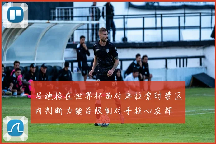 吕迪格在世界杯面对库拉索时禁区内判断力能否限制对手核心发挥