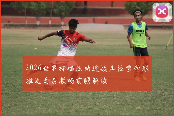 2026世界杯福法纳迎战库拉索带球推进是否顺畅前瞻解读