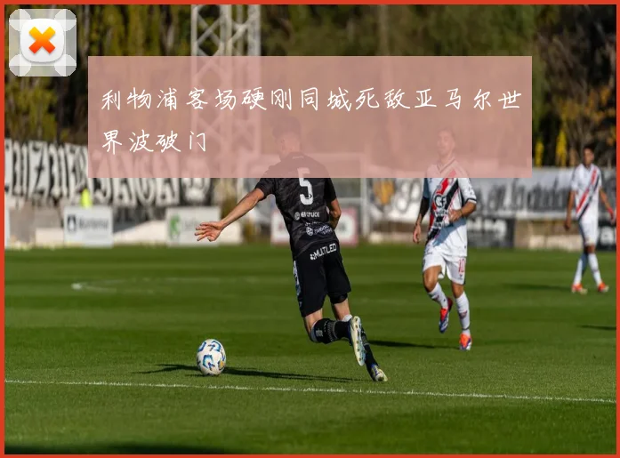 利物浦客场硬刚同城死敌亚马尔世界波破门
