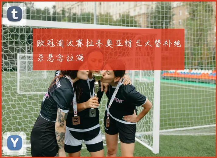 欧冠淘汰赛拉齐奥亚特兰大替补绝杀悬念拉满