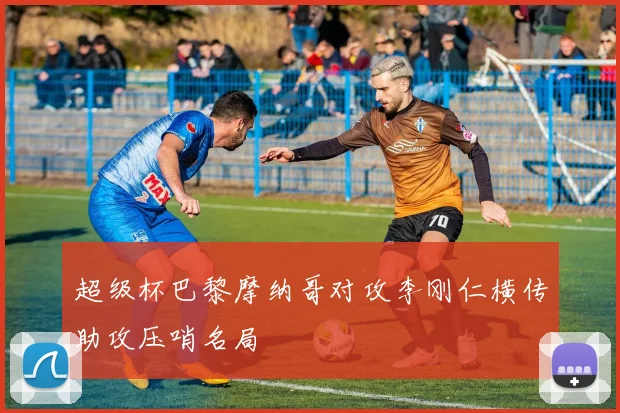 超级杯巴黎摩纳哥对攻李刚仁横传助攻压哨名局