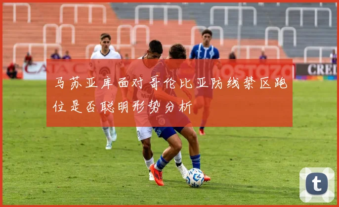 马苏亚库面对哥伦比亚防线禁区跑位是否聪明形势分析