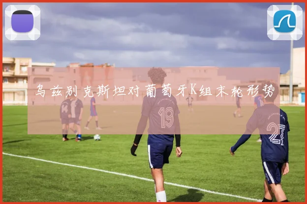 乌兹别克斯坦对葡萄牙K组末轮形势