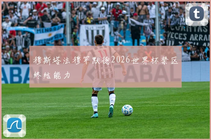 穆斯塔法穆罕默德2026世界杯禁区终结能力