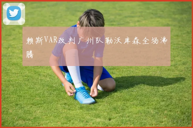 赖斯VAR改判广州队勒沃库森全场沸腾