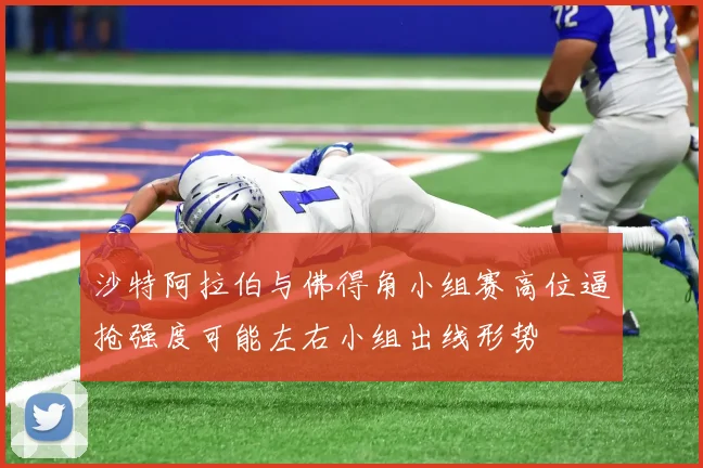 沙特阿拉伯与佛得角小组赛高位逼抢强度可能左右小组出线形势