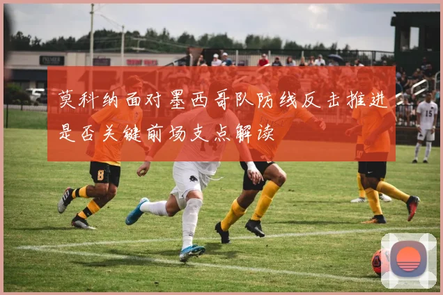 莫科纳面对墨西哥队防线反击推进是否关键前场支点解读