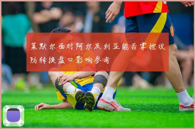 莱默尔面对阿尔及利亚能否掌控攻防转换盘口影响参考